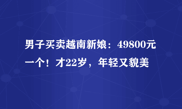 男子买卖越南新娘：49800元一个！才22岁，年轻又貌美