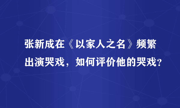 张新成在《以家人之名》频繁出演哭戏，如何评价他的哭戏？