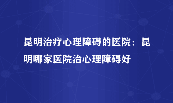 昆明治疗心理障碍的医院：昆明哪家医院治心理障碍好