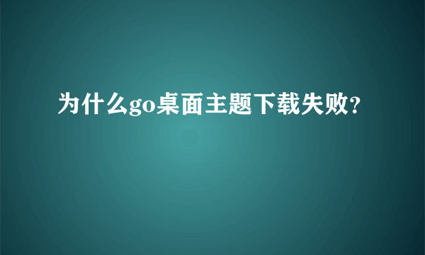 为什么go桌面主题下载失败？