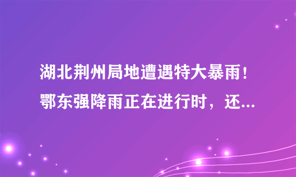 湖北荆州局地遭遇特大暴雨！鄂东强降雨正在进行时，还要下多久？