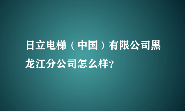 日立电梯（中国）有限公司黑龙江分公司怎么样？