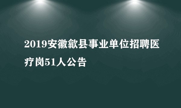 2019安徽歙县事业单位招聘医疗岗51人公告