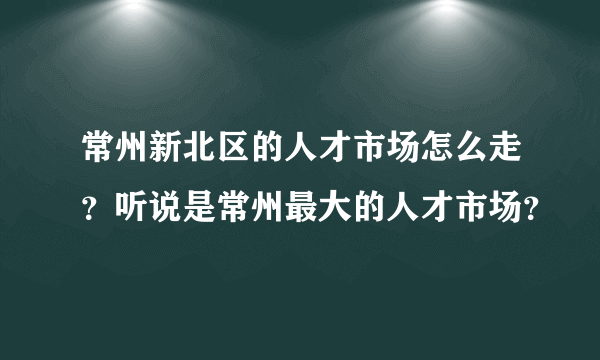 常州新北区的人才市场怎么走？听说是常州最大的人才市场？