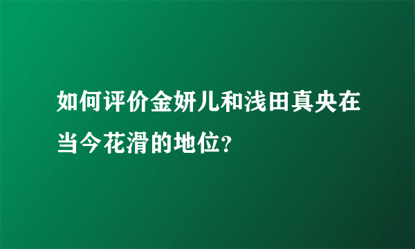 如何评价金妍儿和浅田真央在当今花滑的地位？