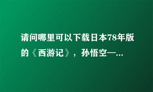 请问哪里可以下载日本78年版的《西游记》，孙悟空——界正章，唐僧——夏木雅子，谢谢