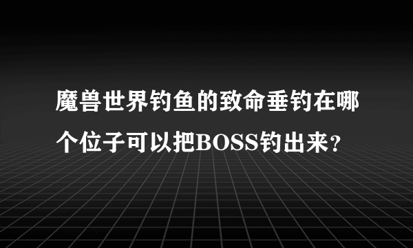 魔兽世界钓鱼的致命垂钓在哪个位子可以把BOSS钓出来？