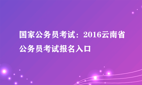 国家公务员考试：2016云南省公务员考试报名入口