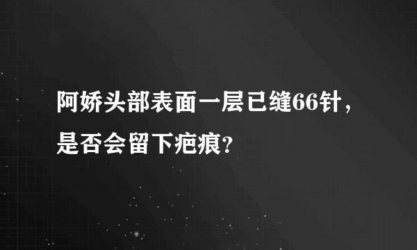 阿娇头部表面一层已缝66针，是否会留下疤痕？