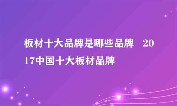 板材十大品牌是哪些品牌   2017中国十大板材品牌