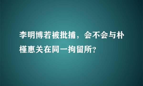 李明博若被批捕，会不会与朴槿惠关在同一拘留所？