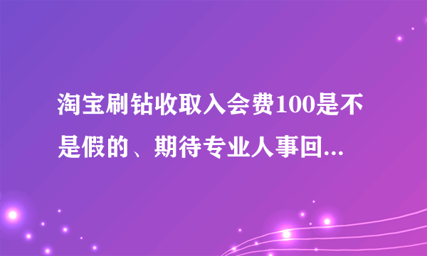 淘宝刷钻收取入会费100是不是假的、期待专业人事回复、感谢