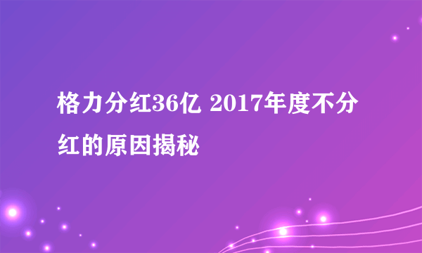 格力分红36亿 2017年度不分红的原因揭秘