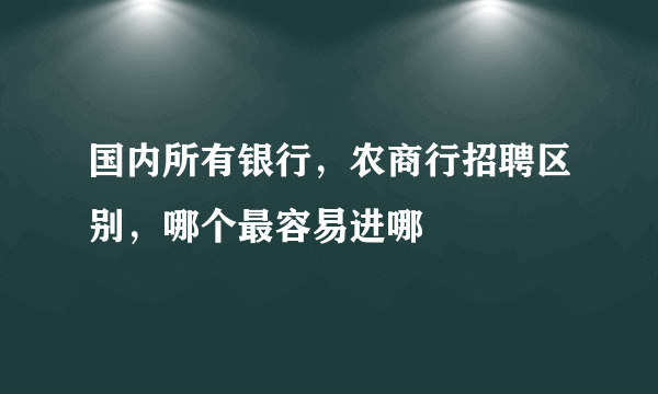 国内所有银行，农商行招聘区别，哪个最容易进哪