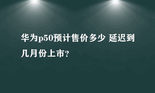 华为p50预计售价多少 延迟到几月份上市？