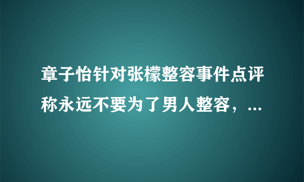 章子怡针对张檬整容事件点评称永远不要为了男人整容，她的话是否有道理？