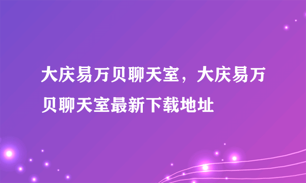 大庆易万贝聊天室，大庆易万贝聊天室最新下载地址