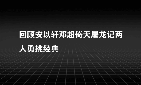 回顾安以轩邓超倚天屠龙记两人勇挑经典