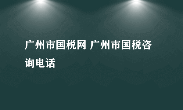 广州市国税网 广州市国税咨询电话