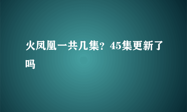 火凤凰一共几集？45集更新了吗