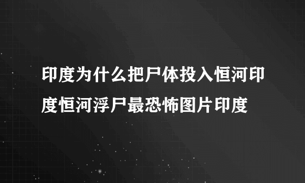 印度为什么把尸体投入恒河印度恒河浮尸最恐怖图片印度