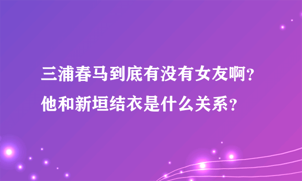 三浦春马到底有没有女友啊？他和新垣结衣是什么关系？