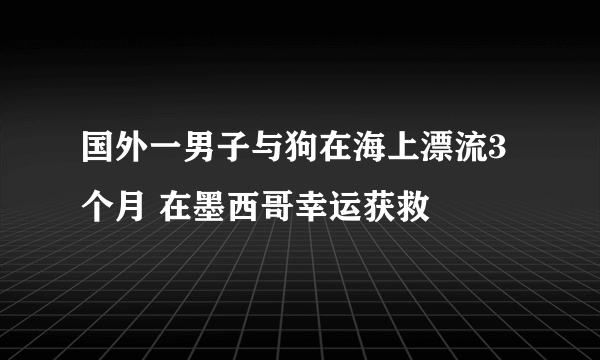 国外一男子与狗在海上漂流3个月 在墨西哥幸运获救