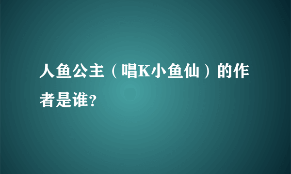 人鱼公主（唱K小鱼仙）的作者是谁？