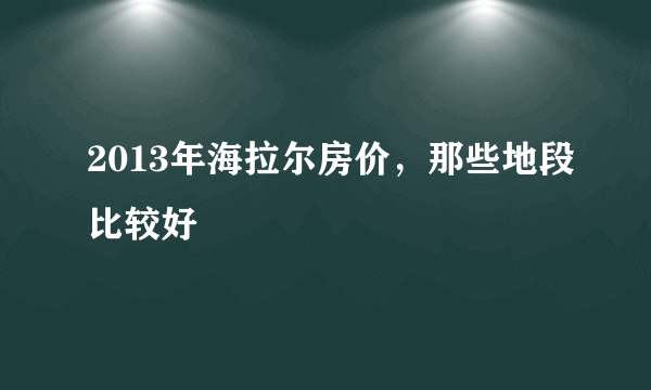 2013年海拉尔房价，那些地段比较好