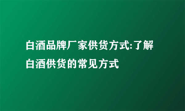 白酒品牌厂家供货方式:了解白酒供货的常见方式