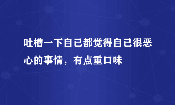 吐槽一下自己都觉得自己很恶心的事情，有点重口味