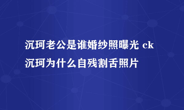 沉珂老公是谁婚纱照曝光 ck沉珂为什么自残割舌照片