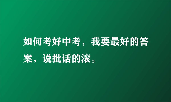 如何考好中考，我要最好的答案，说批话的滚。