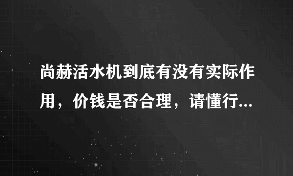 尚赫活水机到底有没有实际作用，价钱是否合理，请懂行的朋友发表下意见，最好有原理阐述。