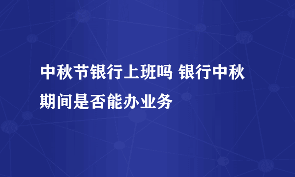 中秋节银行上班吗 银行中秋期间是否能办业务