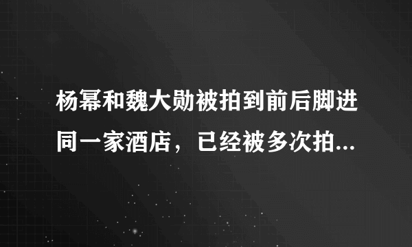 杨幂和魏大勋被拍到前后脚进同一家酒店，已经被多次拍到的两人为何迟迟不官宣恋情？