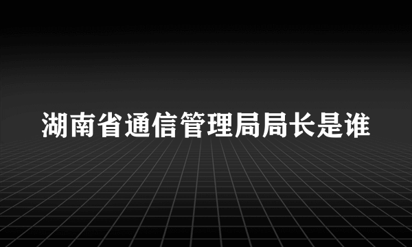 湖南省通信管理局局长是谁