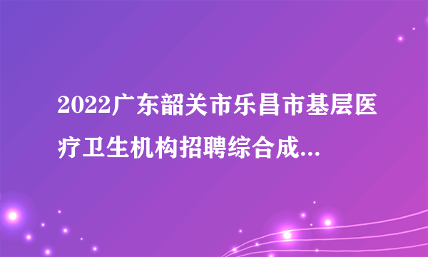 2022广东韶关市乐昌市基层医疗卫生机构招聘综合成绩排名及体检人员名单与体检通知