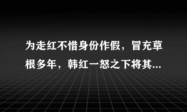 为走红不惜身份作假，冒充草根多年，韩红一怒之下将其轰下台，是谁？