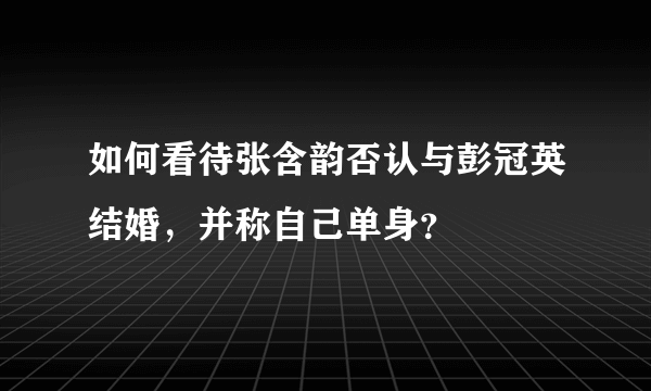 如何看待张含韵否认与彭冠英结婚，并称自己单身？