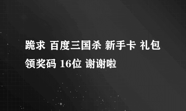 跪求 百度三国杀 新手卡 礼包 领奖码 16位 谢谢啦