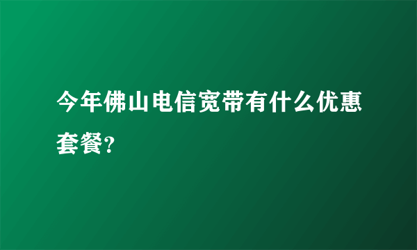 今年佛山电信宽带有什么优惠套餐？