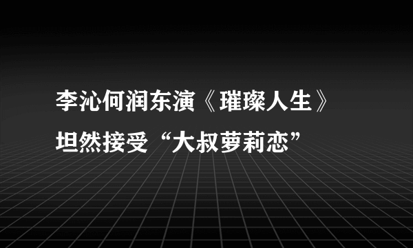 李沁何润东演《璀璨人生》 坦然接受“大叔萝莉恋”