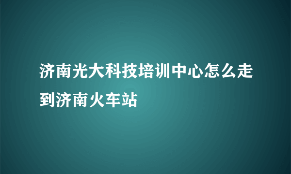 济南光大科技培训中心怎么走到济南火车站