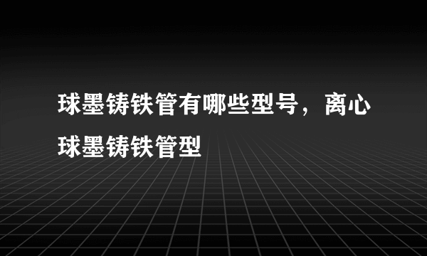 球墨铸铁管有哪些型号，离心球墨铸铁管型