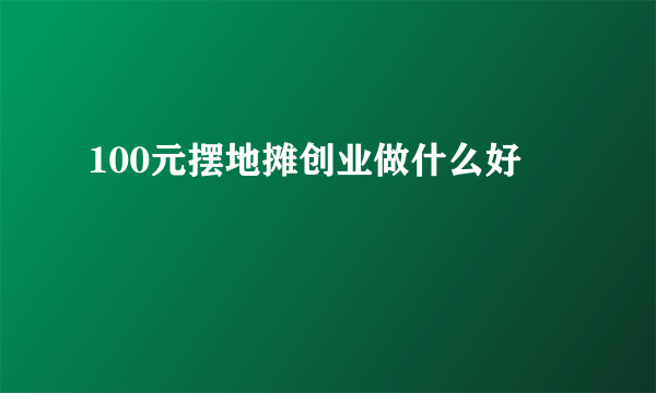 100元摆地摊创业做什么好