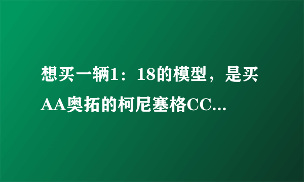 想买一辆1：18的模型，是买AA奥拓的柯尼塞格CCX 还是