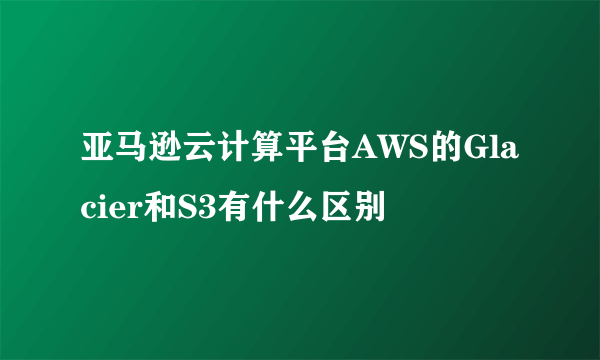 亚马逊云计算平台AWS的Glacier和S3有什么区别