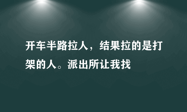 开车半路拉人，结果拉的是打架的人。派出所让我找