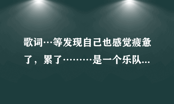 歌词…等发现自己也感觉疲惫了，累了………是一个乐队唱的，主唱是女的，求歌名